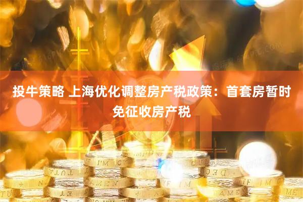 投牛策略 上海优化调整房产税政策：首套房暂时免征收房产税