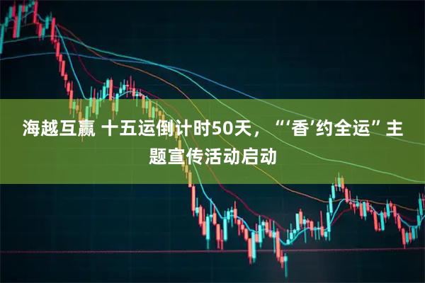 海越互赢 十五运倒计时50天，“‘香’约全运”主题宣传活动启动