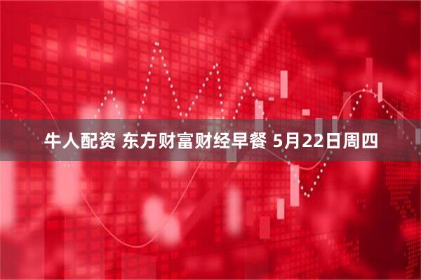 牛人配资 东方财富财经早餐 5月22日周四