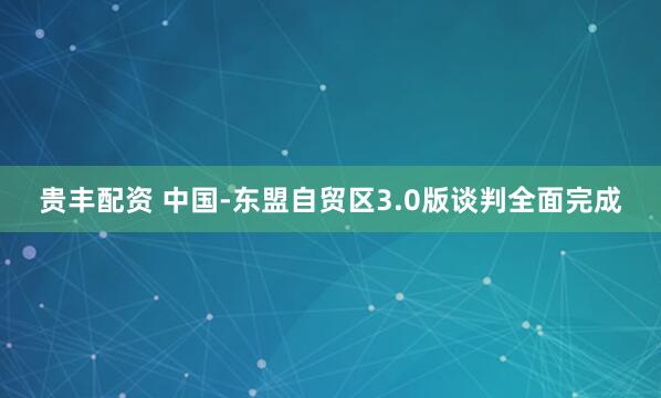 贵丰配资 中国-东盟自贸区3.0版谈判全面完成