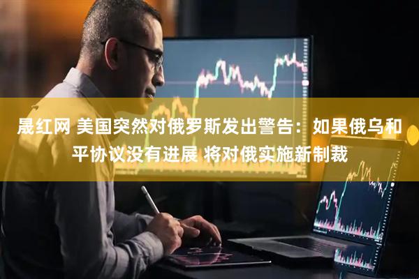 晟红网 美国突然对俄罗斯发出警告：如果俄乌和平协议没有进展 将对俄实施新制裁