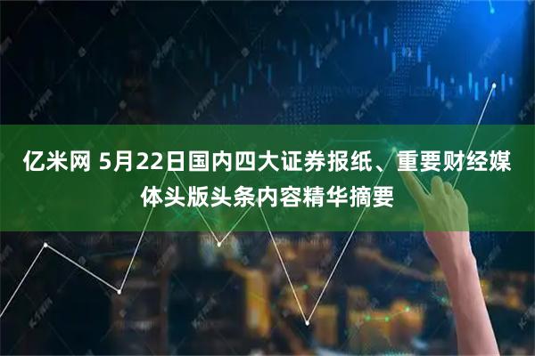 亿米网 5月22日国内四大证券报纸、重要财经媒体头版头条内容精华摘要
