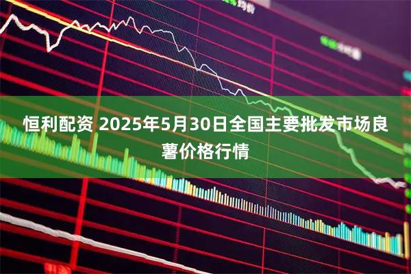 恒利配资 2025年5月30日全国主要批发市场良薯价格行情