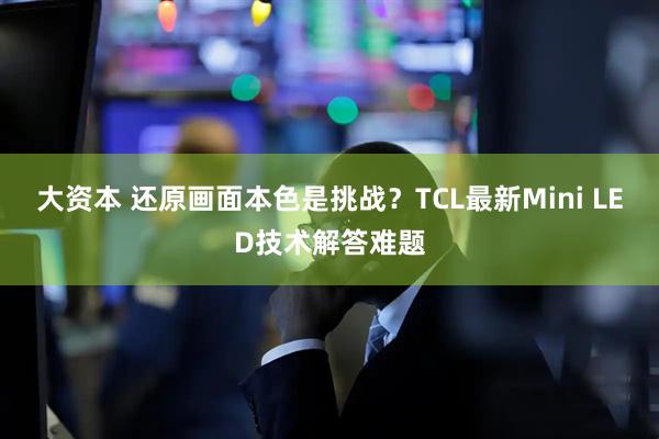 大资本 还原画面本色是挑战？TCL最新Mini LED技术解答难题