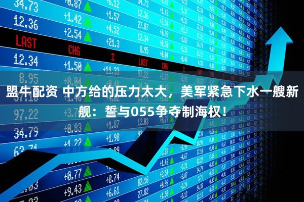 盟牛配资 中方给的压力太大，美军紧急下水一艘新舰：誓与055争夺制海权！