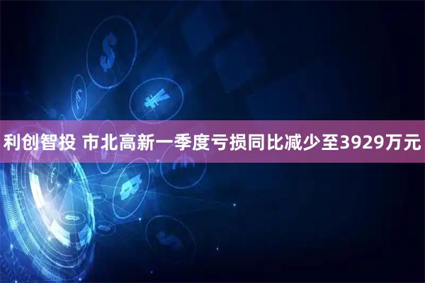 利创智投 市北高新一季度亏损同比减少至3929万元