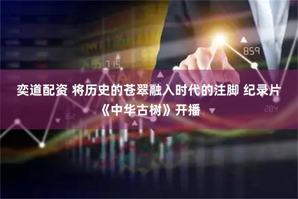 奕道配资 将历史的苍翠融入时代的注脚&#32;纪录片《中华古树》开播