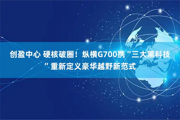 创盈中心 硬核破圈！纵横G700携“三大黑科技”重新定义豪华越野新范式