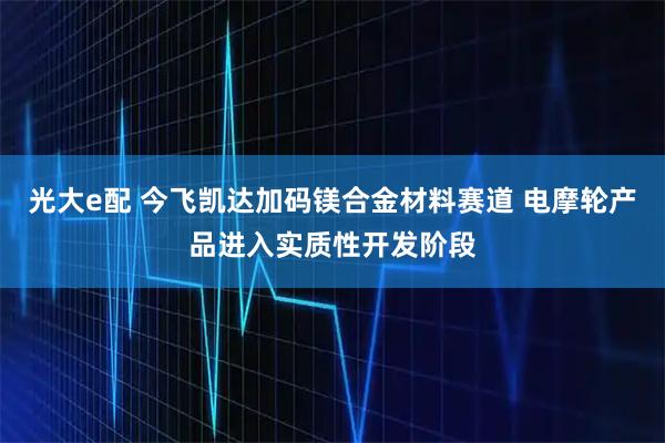 光大e配 今飞凯达加码镁合金材料赛道 电摩轮产品进入实质性开发阶段