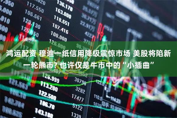 鸿运配资 穆迪一纸信用降级震惊市场 美股将陷新一轮熊市? 也许仅是牛市中的“小插曲”