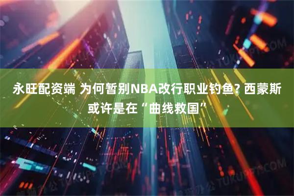 永旺配资端 为何暂别NBA改行职业钓鱼? 西蒙斯或许是在“曲线救国”