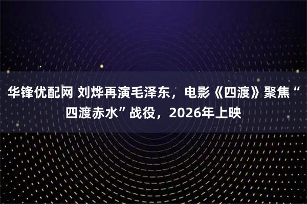 华锋优配网 刘烨再演毛泽东,电影《四渡》聚焦“四渡赤水”战役,2026年上映
