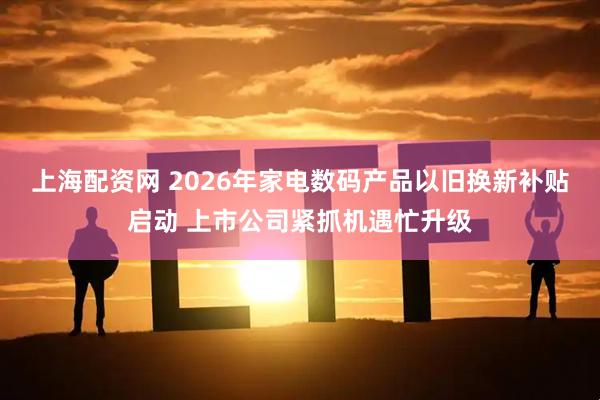 上海配资网 2026年家电数码产品以旧换新补贴启动 上市公司紧抓机遇忙升级