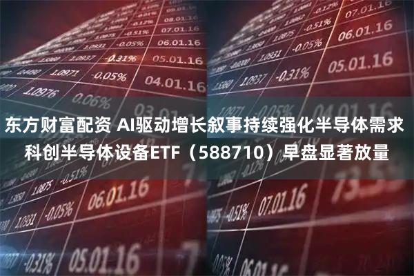 东方财富配资 AI驱动增长叙事持续强化半导体需求 科创半导体设备ETF（588710）早盘显著放量