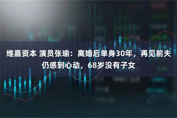 维嘉资本 演员张瑜:离婚后单身30年,再见前夫仍感到心动,68岁没有子女