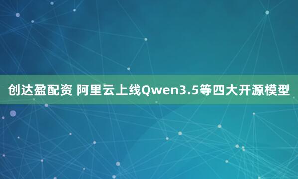 创达盈配资 阿里云上线Qwen3.5等四大开源模型