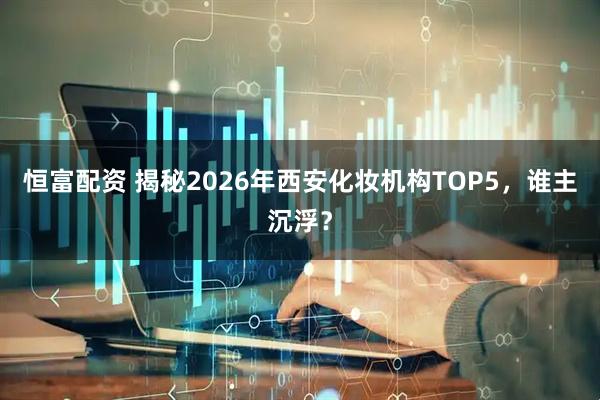 恒富配资 揭秘2026年西安化妆机构TOP5，谁主沉浮？