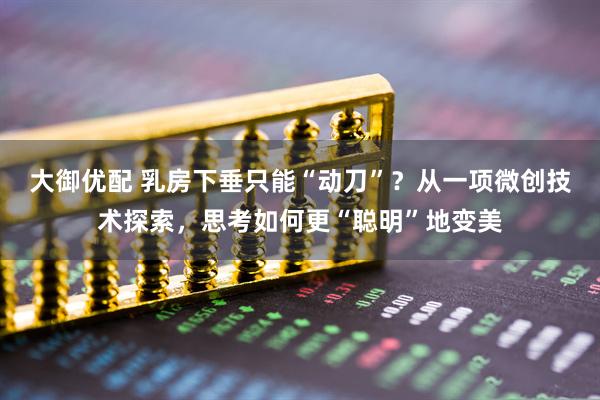 大御优配 乳房下垂只能“动刀”？从一项微创技术探索，思考如何更“聪明”地变美