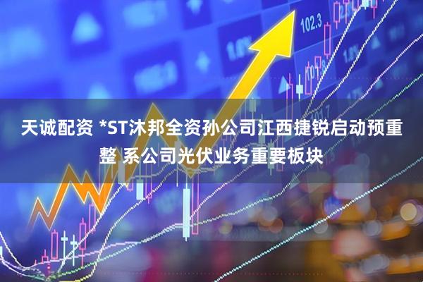 天诚配资 *ST沐邦全资孙公司江西捷锐启动预重整 系公司光伏业务重要板块